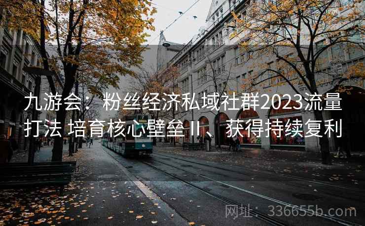 九游会：粉丝经济私域社群2023流量打法 培育核心壁垒Ⅱ、获得持续复利