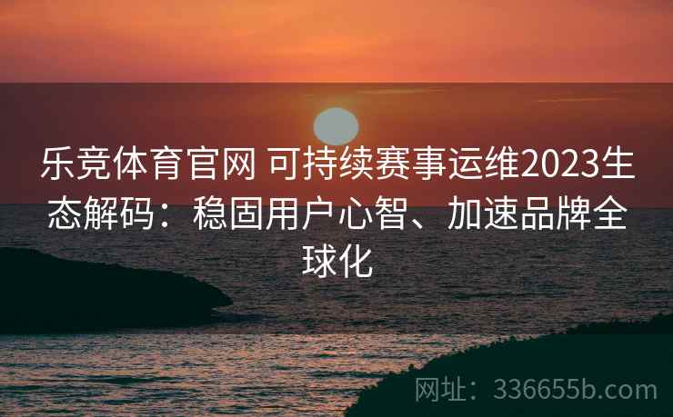 乐竞体育官网 可持续赛事运维2023生态解码：稳固用户心智、加速品牌全球化