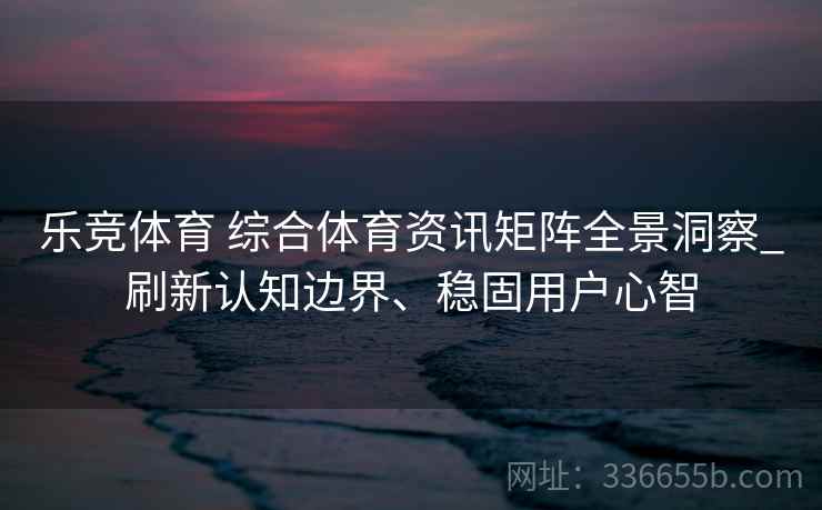 乐竞体育 综合体育资讯矩阵全景洞察_刷新认知边界、稳固用户心智