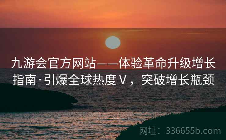 九游会官方网站——体验革命升级增长指南·引爆全球热度Ⅴ，突破增长瓶颈