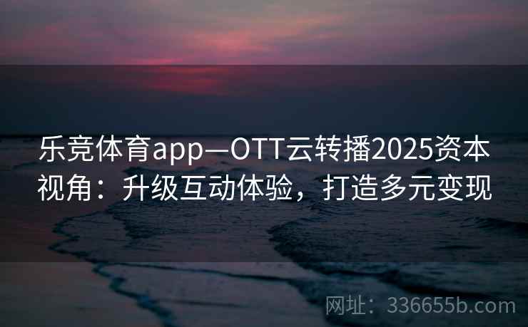 乐竞体育app—OTT云转播2025资本视角：升级互动体验，打造多元变现