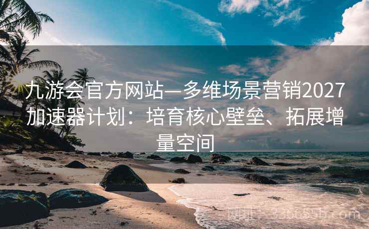 九游会官方网站—多维场景营销2027加速器计划：培育核心壁垒、拓展增量空间