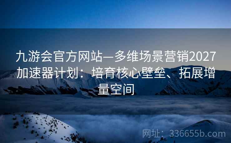 九游会官方网站—多维场景营销2027加速器计划：培育核心壁垒、拓展增量空间