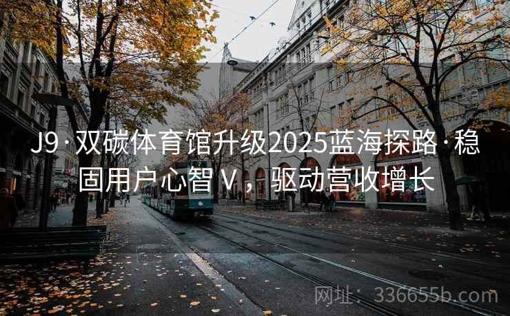 J9·双碳体育馆升级2025蓝海探路·稳固用户心智Ⅴ，驱动营收增长