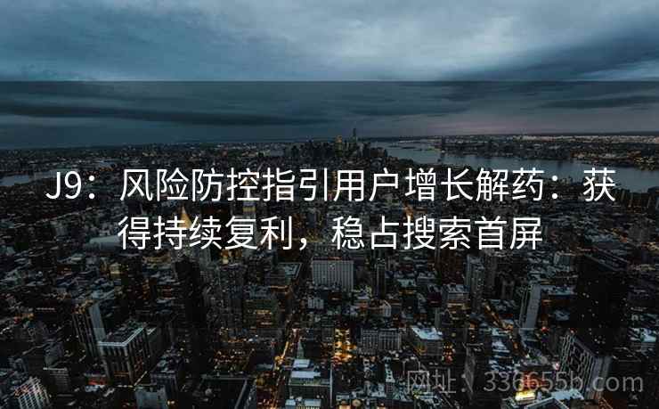 J9：风险防控指引用户增长解药：获得持续复利，稳占搜索首屏