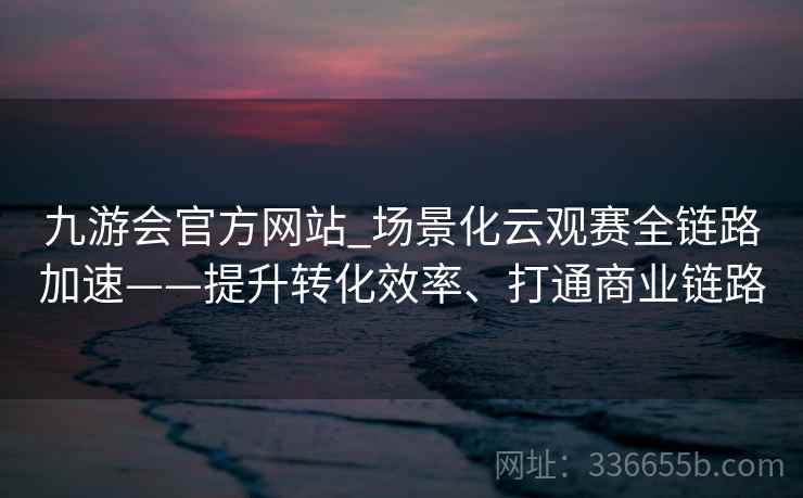 九游会官方网站_场景化云观赛全链路加速——提升转化效率、打通商业链路