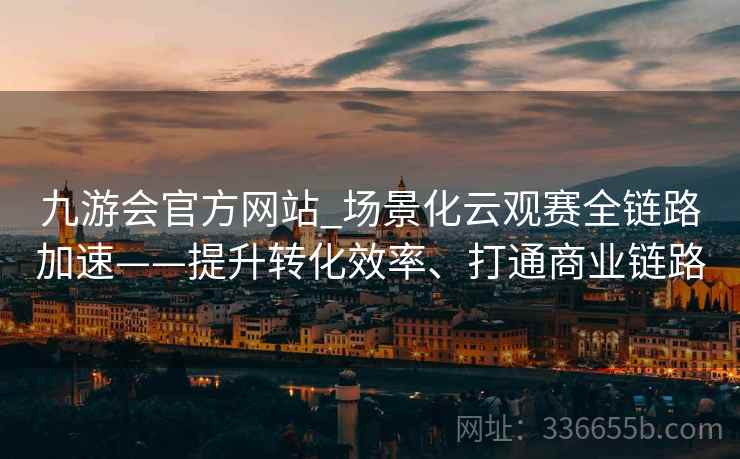 九游会官方网站_场景化云观赛全链路加速——提升转化效率、打通商业链路