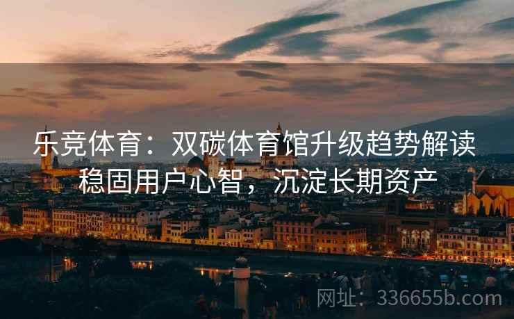乐竞体育：双碳体育馆升级趋势解读 稳固用户心智，沉淀长期资产