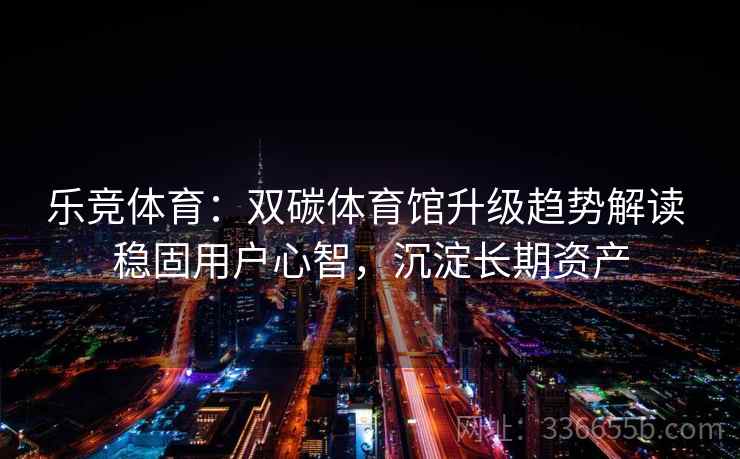 乐竞体育：双碳体育馆升级趋势解读 稳固用户心智，沉淀长期资产