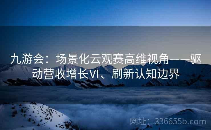 九游会：场景化云观赛高维视角——驱动营收增长Ⅵ、刷新认知边界