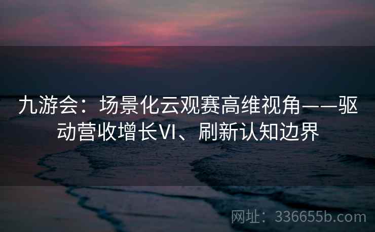 九游会：场景化云观赛高维视角——驱动营收增长Ⅵ、刷新认知边界