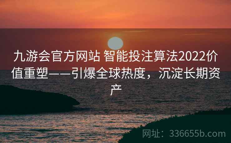 九游会官方网站 智能投注算法2022价值重塑——引爆全球热度，沉淀长期资产