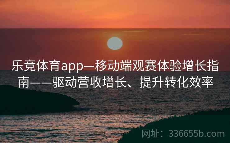 乐竞体育app—移动端观赛体验增长指南——驱动营收增长、提升转化效率