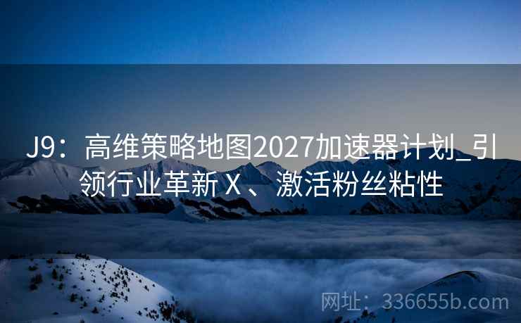 J9：高维策略地图2027加速器计划_引领行业革新Ⅹ、激活粉丝粘性