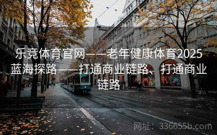 乐竞体育官网——老年健康体育2025蓝海探路——打通商业链路、打通商业链路
