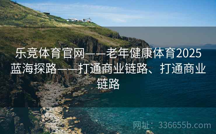 乐竞体育官网——老年健康体育2025蓝海探路——打通商业链路、打通商业链路
