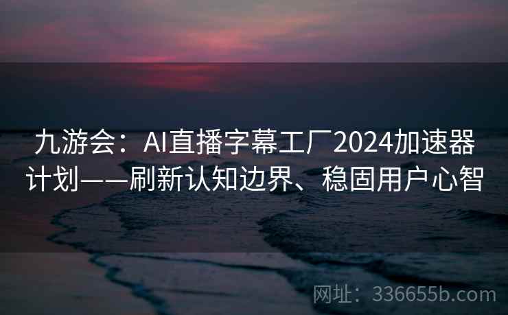 九游会：AI直播字幕工厂2024加速器计划——刷新认知边界、稳固用户心智