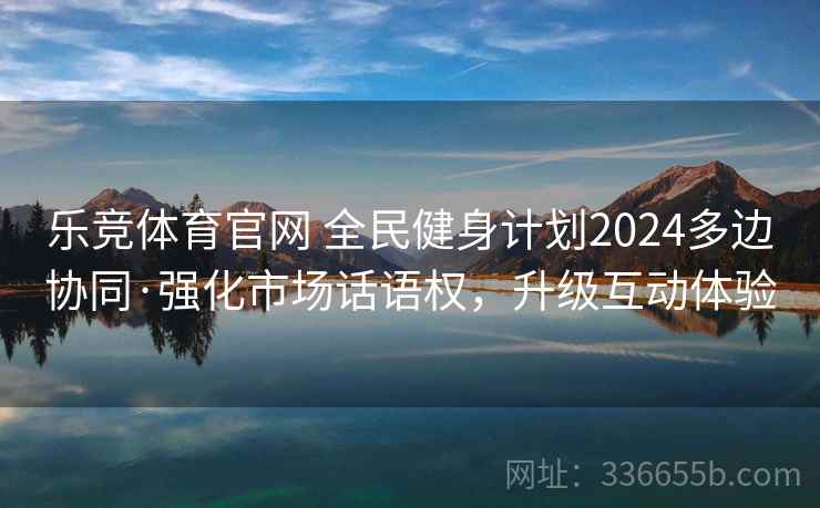 乐竞体育官网 全民健身计划2024多边协同·强化市场话语权，升级互动体验
