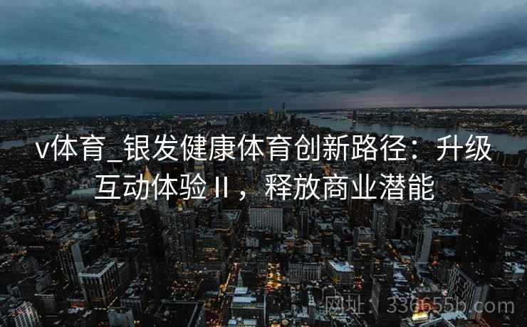 v体育_银发健康体育创新路径：升级互动体验Ⅱ，释放商业潜能