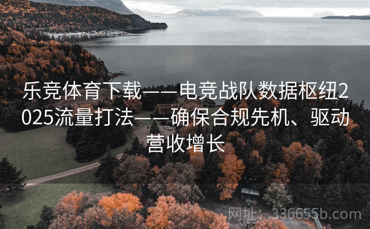 乐竞体育下载——电竞战队数据枢纽2025流量打法——确保合规先机、驱动营收增长