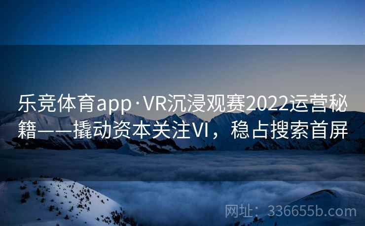 乐竞体育app·VR沉浸观赛2022运营秘籍——撬动资本关注Ⅵ，稳占搜索首屏