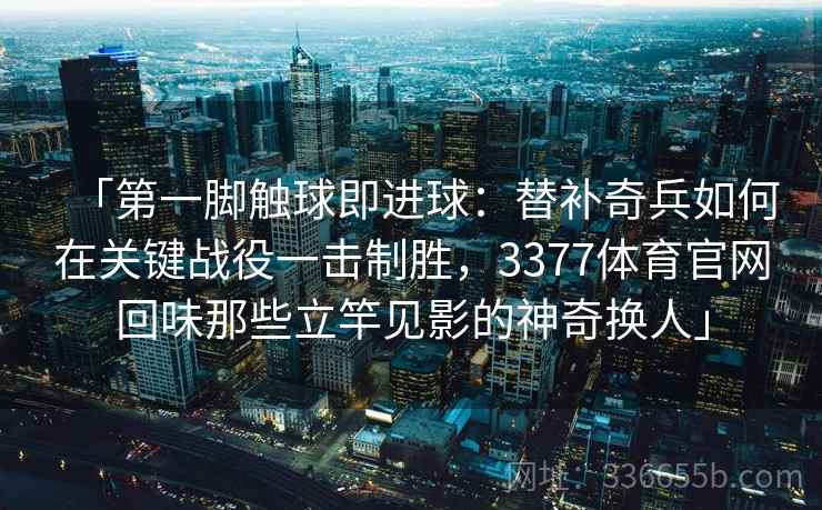 「第一脚触球即进球：替补奇兵如何在关键战役一击制胜，3377体育官网回味那些立竿见影的神奇换人」