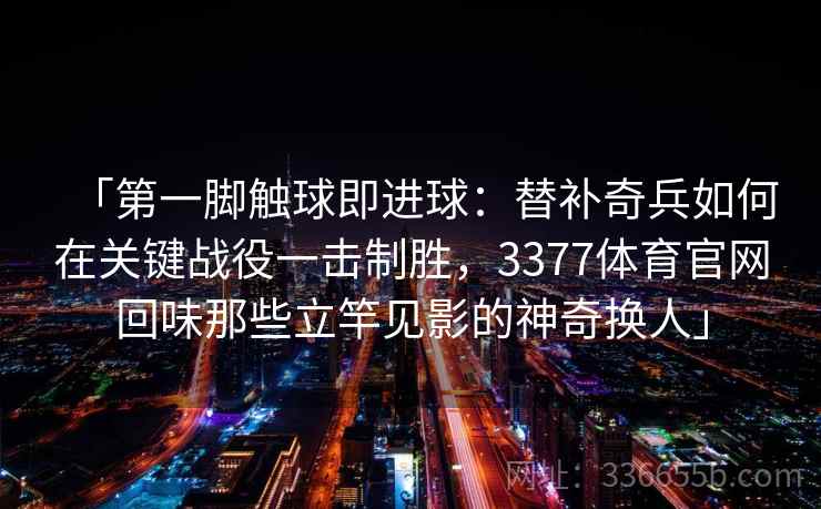 「第一脚触球即进球：替补奇兵如何在关键战役一击制胜，3377体育官网回味那些立竿见影的神奇换人」