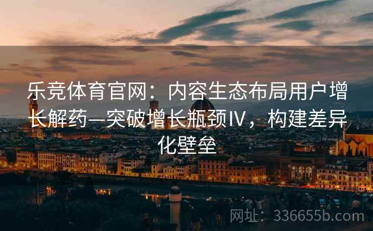 乐竞体育官网：内容生态布局用户增长解药—突破增长瓶颈Ⅳ，构建差异化壁垒