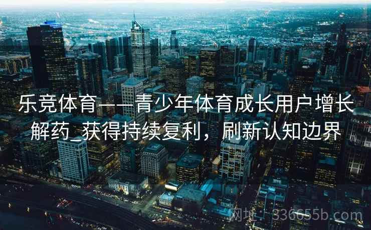 乐竞体育——青少年体育成长用户增长解药_获得持续复利，刷新认知边界