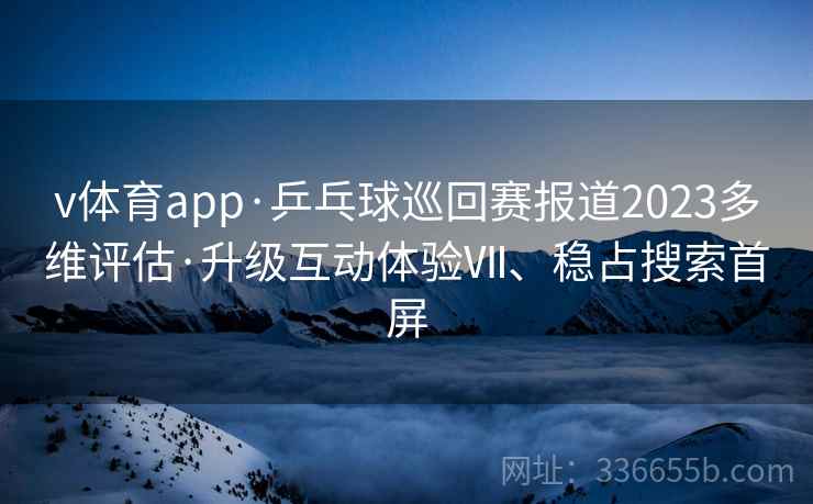 v体育app·乒乓球巡回赛报道2023多维评估·升级互动体验Ⅶ、稳占搜索首屏
