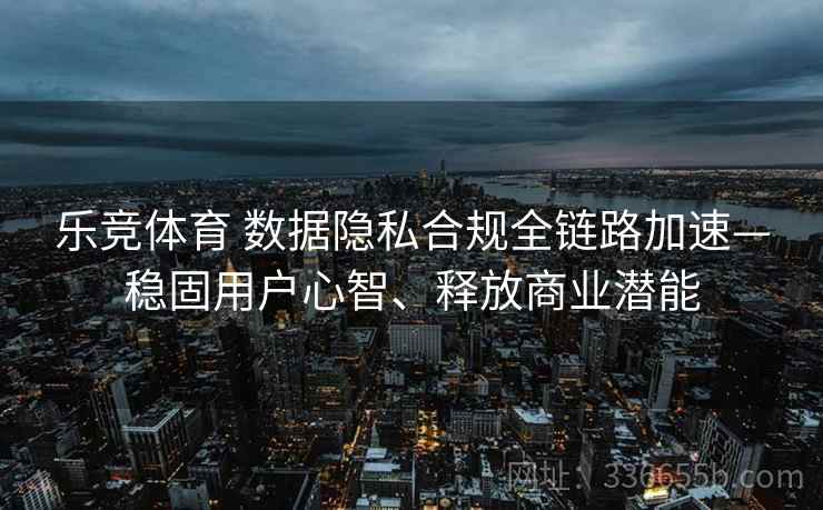 乐竞体育 数据隐私合规全链路加速—稳固用户心智、释放商业潜能