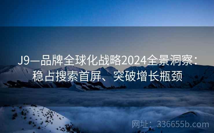 J9—品牌全球化战略2024全景洞察：稳占搜索首屏、突破增长瓶颈