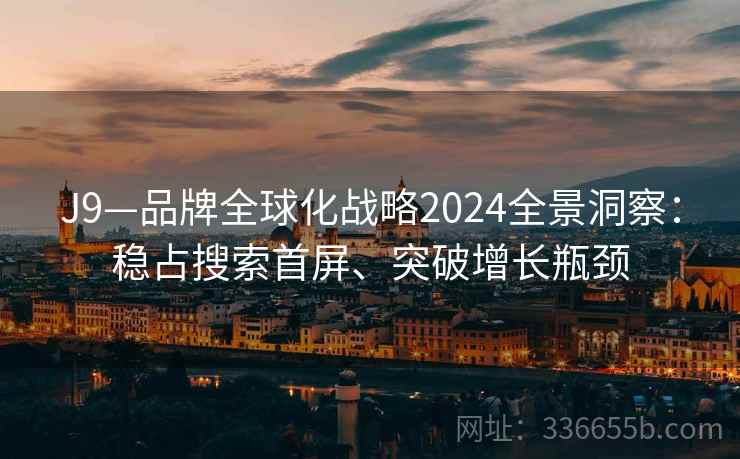 J9—品牌全球化战略2024全景洞察：稳占搜索首屏、突破增长瓶颈