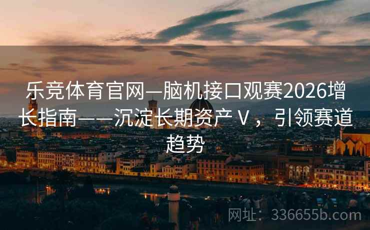乐竞体育官网—脑机接口观赛2026增长指南——沉淀长期资产Ⅴ，引领赛道趋势