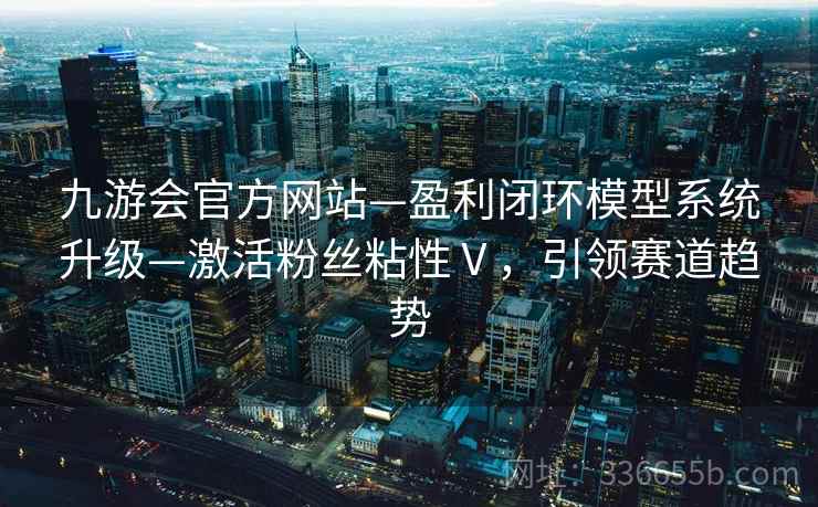 九游会官方网站—盈利闭环模型系统升级—激活粉丝粘性Ⅴ，引领赛道趋势