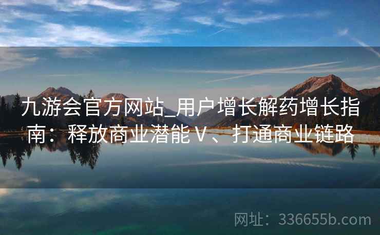 九游会官方网站_用户增长解药增长指南：释放商业潜能Ⅴ、打通商业链路