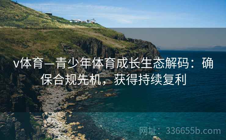 v体育—青少年体育成长生态解码：确保合规先机，获得持续复利