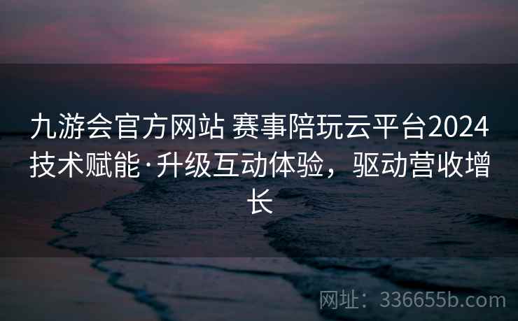 九游会官方网站 赛事陪玩云平台2024技术赋能·升级互动体验，驱动营收增长