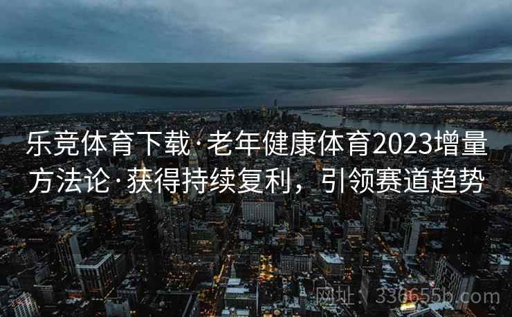 乐竞体育下载·老年健康体育2023增量方法论·获得持续复利，引领赛道趋势