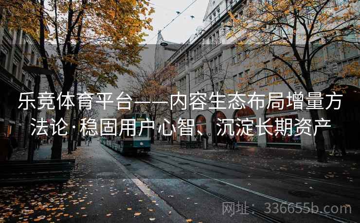 乐竞体育平台——内容生态布局增量方法论·稳固用户心智、沉淀长期资产
