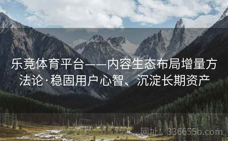 乐竞体育平台——内容生态布局增量方法论·稳固用户心智、沉淀长期资产