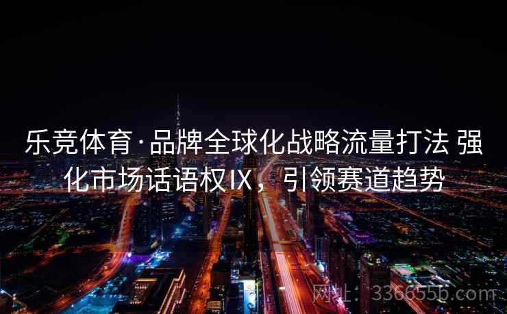 乐竞体育·品牌全球化战略流量打法 强化市场话语权Ⅸ，引领赛道趋势