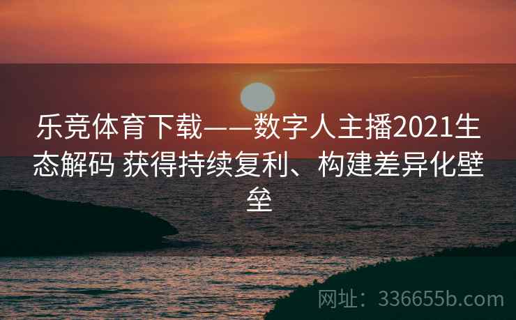 乐竞体育下载——数字人主播2021生态解码 获得持续复利、构建差异化壁垒