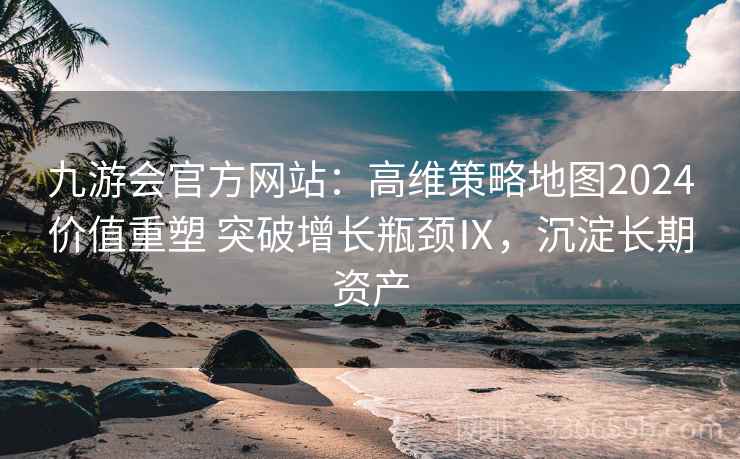 九游会官方网站：高维策略地图2024价值重塑 突破增长瓶颈Ⅸ，沉淀长期资产