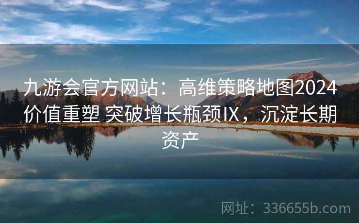 九游会官方网站：高维策略地图2024价值重塑 突破增长瓶颈Ⅸ，沉淀长期资产