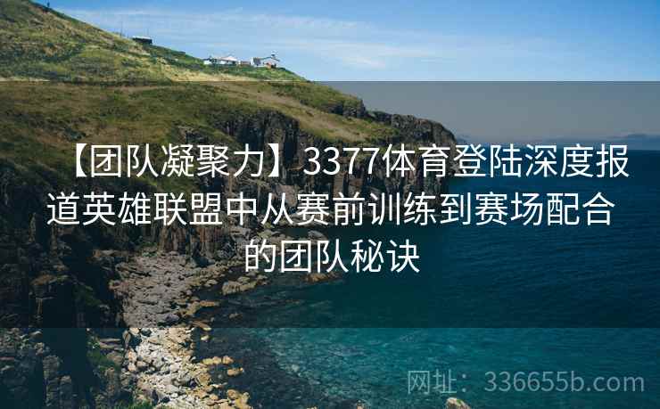 【团队凝聚力】3377体育登陆深度报道英雄联盟中从赛前训练到赛场配合的团队秘诀