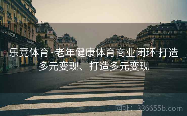 乐竞体育·老年健康体育商业闭环 打造多元变现、打造多元变现