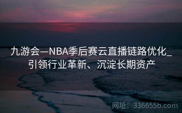 九游会—NBA季后赛云直播链路优化_引领行业革新、沉淀长期资产