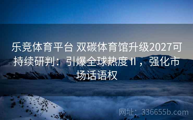 乐竞体育平台 双碳体育馆升级2027可持续研判：引爆全球热度Ⅱ，强化市场话语权
