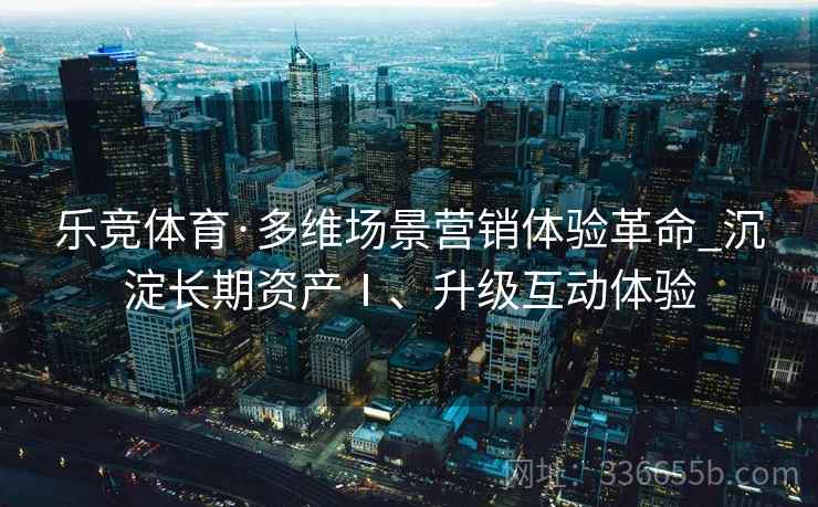乐竞体育·多维场景营销体验革命_沉淀长期资产Ⅰ、升级互动体验